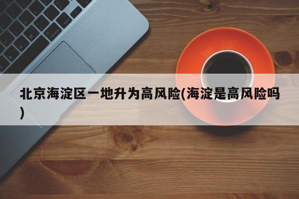 北京海淀区一地升为高风险(海淀是高风险吗)
