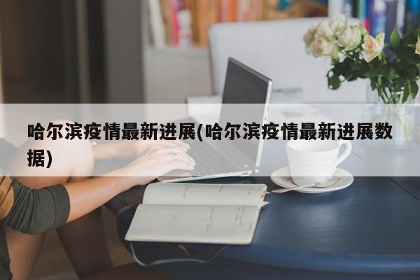 哈尔滨疫情最新进展(哈尔滨疫情最新进展数据)