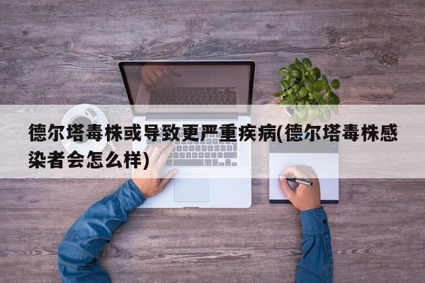 德尔塔毒株或导致更严重疾病(德尔塔毒株感染者会怎么样)
