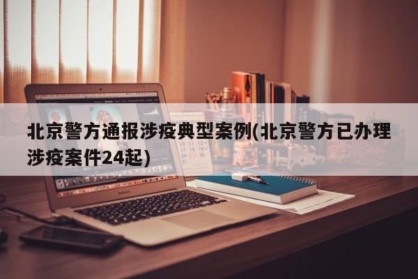 北京警方通报涉疫典型案例(北京警方已办理涉疫案件24起)