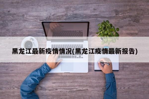 黑龙江最新疫情情况(黑龙江疫情最新报告)