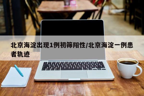 北京海淀出现1例初筛阳性/北京海淀一例患者轨迹