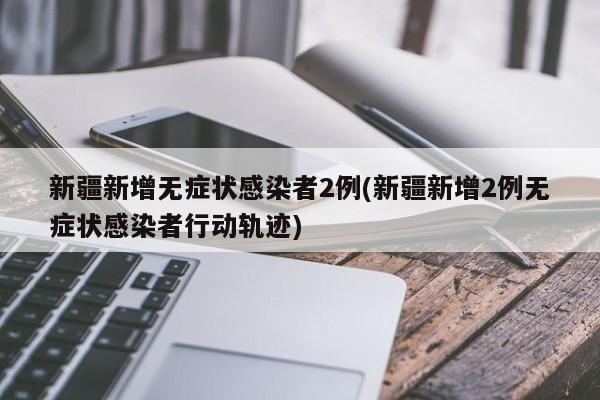 新疆新增无症状感染者2例(新疆新增2例无症状感染者行动轨迹)