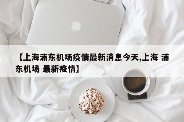 【上海浦东机场疫情最新消息今天,上海 浦东机场 最新疫情】