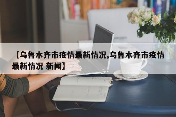 【乌鲁木齐市疫情最新情况,乌鲁木齐市疫情最新情况 新闻】