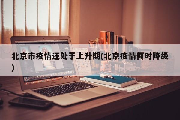 北京市疫情还处于上升期(北京疫情何时降级)