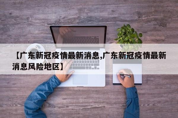 【广东新冠疫情最新消息,广东新冠疫情最新消息风险地区】