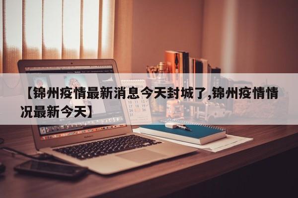 【锦州疫情最新消息今天封城了,锦州疫情情况最新今天】