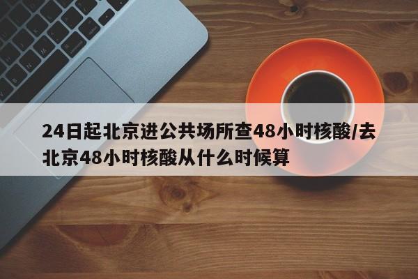 24日起北京进公共场所查48小时核酸/去北京48小时核酸从什么时候算