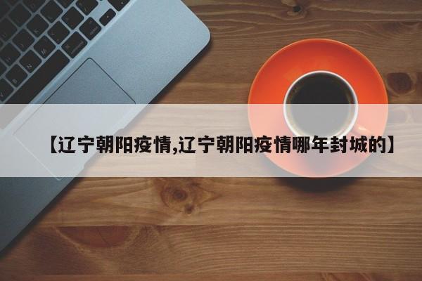 【辽宁朝阳疫情,辽宁朝阳疫情哪年封城的】